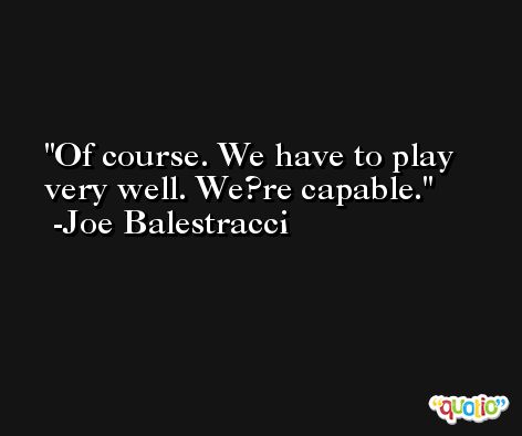 Of course. We have to play very well. We?re capable. -Joe Balestracci