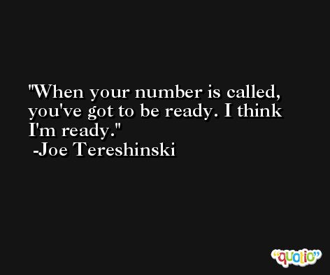 When your number is called, you've got to be ready. I think I'm ready. -Joe Tereshinski