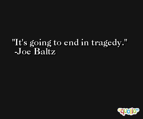 It's going to end in tragedy. -Joe Baltz