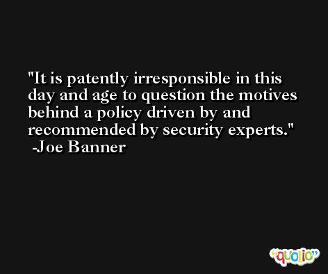 It is patently irresponsible in this day and age to question the motives behind a policy driven by and recommended by security experts. -Joe Banner