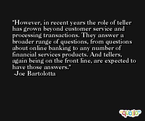 However, in recent years the role of teller has grown beyond customer service and processing transactions. They answer a broader range of questions, from questions about online banking to any number of financial services products. And tellers, again being on the front line, are expected to have those answers. -Joe Bartolotta