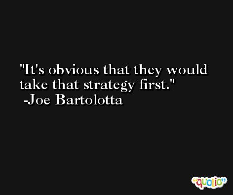 It's obvious that they would take that strategy first. -Joe Bartolotta