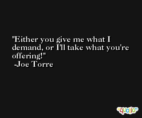 Either you give me what I demand, or I'll take what you're offering! -Joe Torre