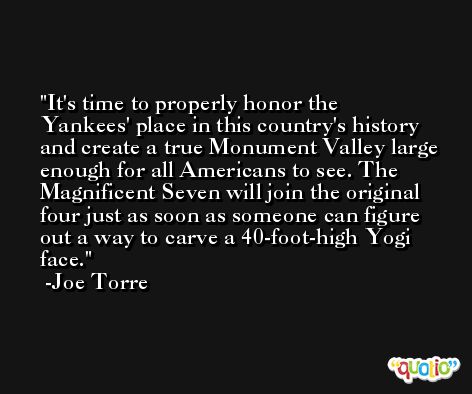 It's time to properly honor the Yankees' place in this country's history and create a true Monument Valley large enough for all Americans to see. The Magnificent Seven will join the original four just as soon as someone can figure out a way to carve a 40-foot-high Yogi face. -Joe Torre