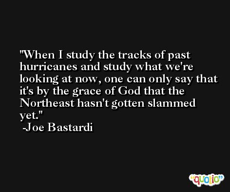 When I study the tracks of past hurricanes and study what we're looking at now, one can only say that it's by the grace of God that the Northeast hasn't gotten slammed yet. -Joe Bastardi