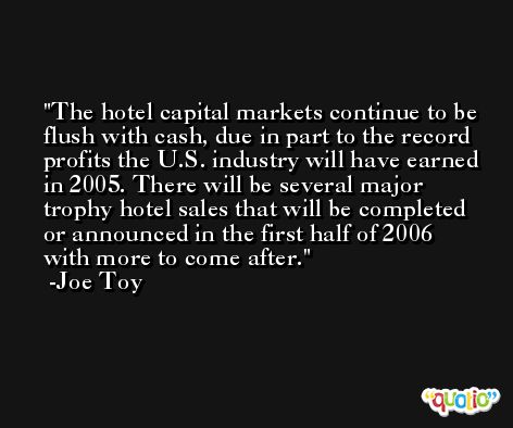 The hotel capital markets continue to be flush with cash, due in part to the record profits the U.S. industry will have earned in 2005. There will be several major trophy hotel sales that will be completed or announced in the first half of 2006 with more to come after. -Joe Toy