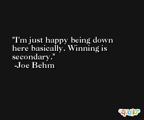 I'm just happy being down here basically. Winning is secondary. -Joe Behm