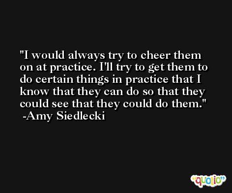I would always try to cheer them on at practice. I'll try to get them to do certain things in practice that I know that they can do so that they could see that they could do them. -Amy Siedlecki