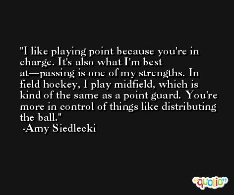 I like playing point because you're in charge. It's also what I'm best at—passing is one of my strengths. In field hockey, I play midfield, which is kind of the same as a point guard. You're more in control of things like distributing the ball. -Amy Siedlecki
