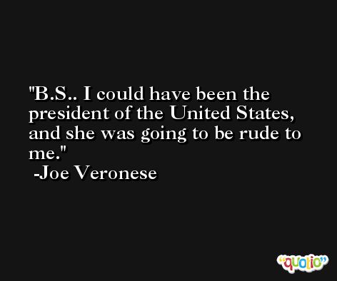 B.S.. I could have been the president of the United States, and she was going to be rude to me. -Joe Veronese