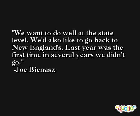We want to do well at the state level. We'd also like to go back to New England's. Last year was the first time in several years we didn't go. -Joe Bienasz