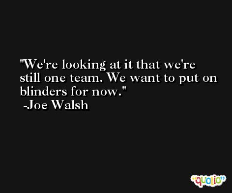 We're looking at it that we're still one team. We want to put on blinders for now. -Joe Walsh