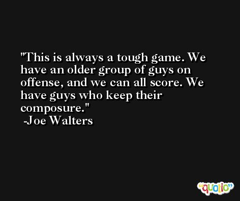 This is always a tough game. We have an older group of guys on offense, and we can all score. We have guys who keep their composure. -Joe Walters