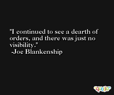 I continued to see a dearth of orders, and there was just no visibility. -Joe Blankenship
