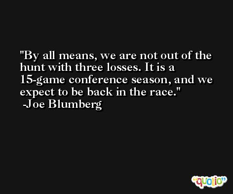 By all means, we are not out of the hunt with three losses. It is a 15-game conference season, and we expect to be back in the race. -Joe Blumberg