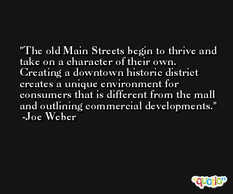 The old Main Streets begin to thrive and take on a character of their own. Creating a downtown historic district creates a unique environment for consumers that is different from the mall and outlining commercial developments. -Joe Weber
