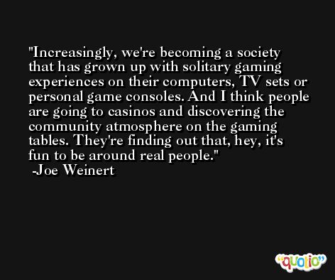 Increasingly, we're becoming a society that has grown up with solitary gaming experiences on their computers, TV sets or personal game consoles. And I think people are going to casinos and discovering the community atmosphere on the gaming tables. They're finding out that, hey, it's fun to be around real people. -Joe Weinert