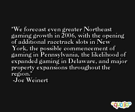 We forecast even greater Northeast gaming growth in 2006, with the opening of additional racetrack slots in New York, the possible commencement of gaming in Pennsylvania, the likelihood of expanded gaming in Delaware, and major property expansions throughout the region. -Joe Weinert
