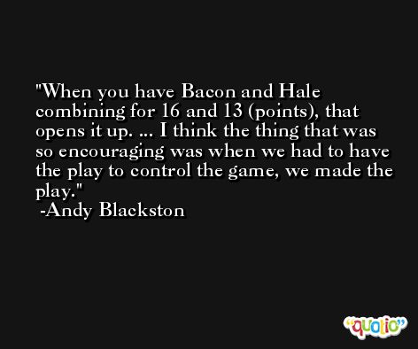 When you have Bacon and Hale combining for 16 and 13 (points), that opens it up. ... I think the thing that was so encouraging was when we had to have the play to control the game, we made the play. -Andy Blackston