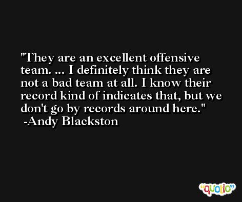 They are an excellent offensive team. ... I definitely think they are not a bad team at all. I know their record kind of indicates that, but we don't go by records around here. -Andy Blackston
