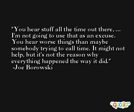 You hear stuff all the time out there, ... I'm not going to use that as an excuse. You hear worse things than maybe somebody trying to call time. It might not help, but it's not the reason why everything happened the way it did. -Joe Borowski
