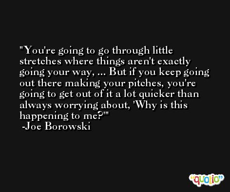 You're going to go through little stretches where things aren't exactly going your way, ... But if you keep going out there making your pitches, you're going to get out of it a lot quicker than always worrying about, 'Why is this happening to me?' -Joe Borowski