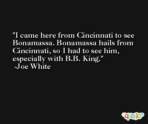 I came here from Cincinnati to see Bonamassa. Bonamassa hails from Cincinnati, so I had to see him, especially with B.B. King. -Joe White