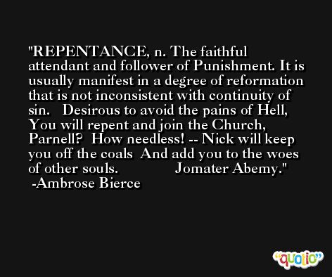 REPENTANCE, n. The faithful attendant and follower of Punishment. It is usually manifest in a degree of reformation that is not inconsistent with continuity of sin.   Desirous to avoid the pains of Hell,  You will repent and join the Church, Parnell?  How needless! -- Nick will keep you off the coals  And add you to the woes of other souls.               Jomater Abemy. -Ambrose Bierce