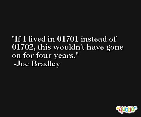 If I lived in 01701 instead of 01702, this wouldn't have gone on for four years. -Joe Bradley
