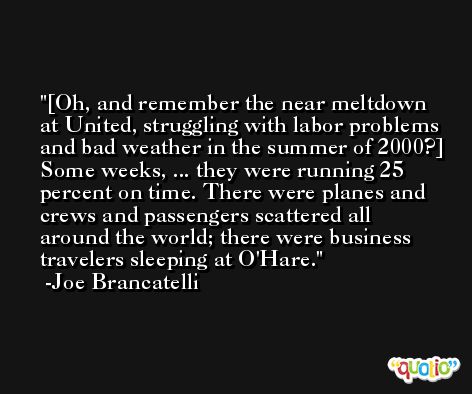 [Oh, and remember the near meltdown at United, struggling with labor problems and bad weather in the summer of 2000?] Some weeks, ... they were running 25 percent on time. There were planes and crews and passengers scattered all around the world; there were business travelers sleeping at O'Hare. -Joe Brancatelli