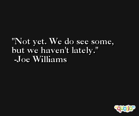 Not yet. We do see some, but we haven't lately. -Joe Williams