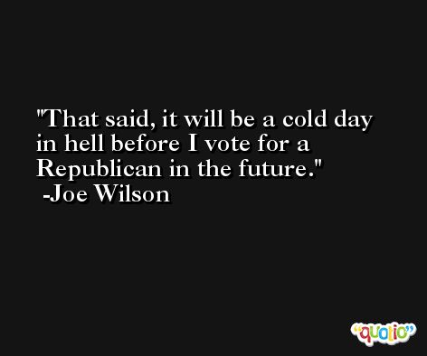 That said, it will be a cold day in hell before I vote for a Republican in the future. -Joe Wilson