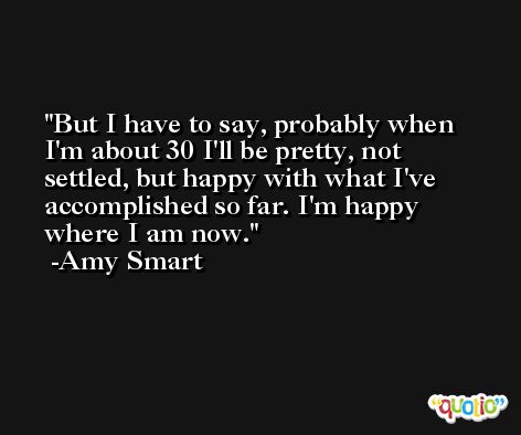 But I have to say, probably when I'm about 30 I'll be pretty, not settled, but happy with what I've accomplished so far. I'm happy where I am now. -Amy Smart