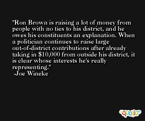 Ron Brown is raising a lot of money from people with no ties to his district, and he owes his constituents an explanation. When a politician continues to raise large out-of-district contributions after already taking in $10,000 from outside his district, it is clear whose interests he's really representing. -Joe Wineke