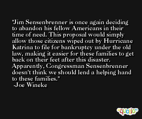 Jim Sensenbrenner is once again deciding to abandon his fellow Americans in their time of need. This proposal would simply allow those citizens wiped out by Hurricane Katrina to file for bankruptcy under the old law, making it easier for these families to get back on their feet after this disaster. Apparently, Congressman Sensenbrenner doesn't think we should lend a helping hand to these families. -Joe Wineke