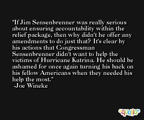 If Jim Sensenbrenner was really serious about ensuring accountability within the relief package, then why didn't he offer any amendments to do just that? It's clear by his actions that Congressman Sensenbrenner didn't want to help the victims of Hurricane Katrina. He should be ashamed for once again turning his back on his fellow Americans when they needed his help the most. -Joe Wineke