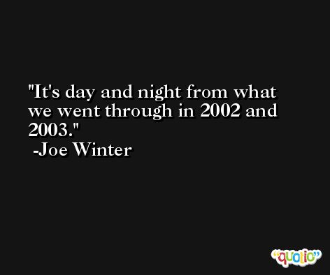 It's day and night from what we went through in 2002 and 2003. -Joe Winter
