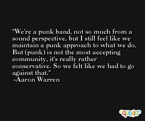We're a punk band, not so much from a sound perspective, but I still feel like we maintain a punk approach to what we do. But (punk) is not the most accepting community, it's really rather conservative. So we felt like we had to go against that. -Aaron Warren