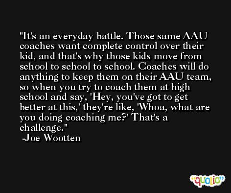It's an everyday battle. Those same AAU coaches want complete control over their kid, and that's why those kids move from school to school to school. Coaches will do anything to keep them on their AAU team, so when you try to coach them at high school and say, 'Hey, you've got to get better at this,' they're like, 'Whoa, what are you doing coaching me?' That's a challenge. -Joe Wootten