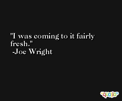I was coming to it fairly fresh. -Joe Wright