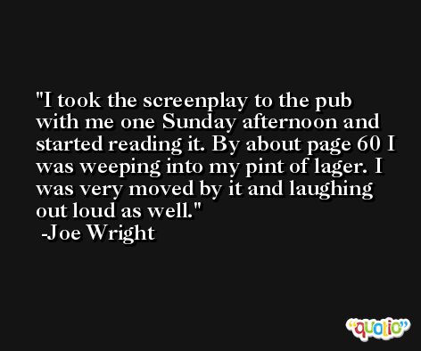 I took the screenplay to the pub with me one Sunday afternoon and started reading it. By about page 60 I was weeping into my pint of lager. I was very moved by it and laughing out loud as well. -Joe Wright