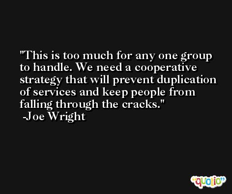 This is too much for any one group to handle. We need a cooperative strategy that will prevent duplication of services and keep people from falling through the cracks. -Joe Wright
