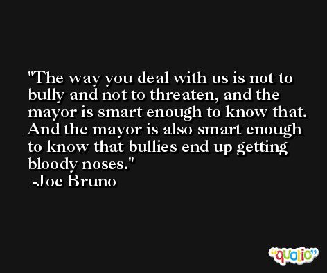 The way you deal with us is not to bully and not to threaten, and the mayor is smart enough to know that. And the mayor is also smart enough to know that bullies end up getting bloody noses. -Joe Bruno
