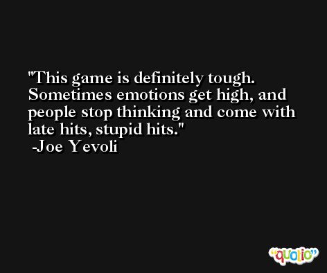 This game is definitely tough. Sometimes emotions get high, and people stop thinking and come with late hits, stupid hits. -Joe Yevoli