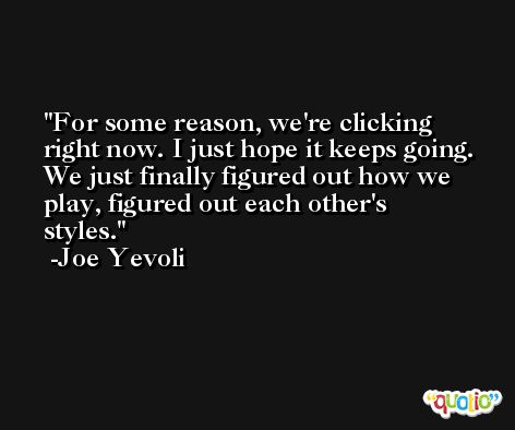For some reason, we're clicking right now. I just hope it keeps going. We just finally figured out how we play, figured out each other's styles. -Joe Yevoli