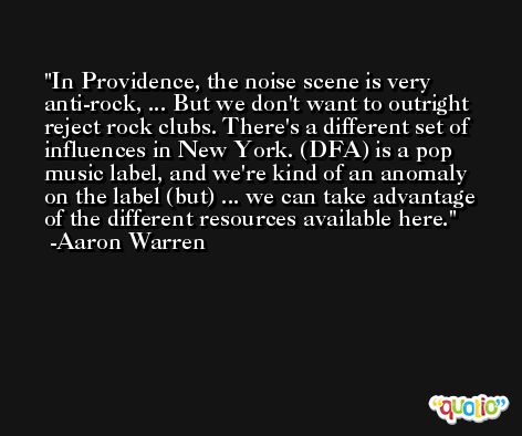 In Providence, the noise scene is very anti-rock, ... But we don't want to outright reject rock clubs. There's a different set of influences in New York. (DFA) is a pop music label, and we're kind of an anomaly on the label (but) ... we can take advantage of the different resources available here. -Aaron Warren