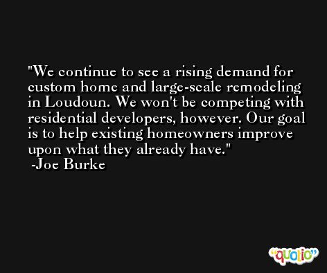 We continue to see a rising demand for custom home and large-scale remodeling in Loudoun. We won't be competing with residential developers, however. Our goal is to help existing homeowners improve upon what they already have. -Joe Burke