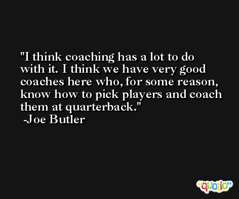 I think coaching has a lot to do with it. I think we have very good coaches here who, for some reason, know how to pick players and coach them at quarterback. -Joe Butler