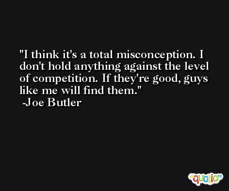 I think it's a total misconception. I don't hold anything against the level of competition. If they're good, guys like me will find them. -Joe Butler