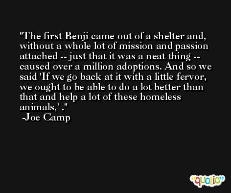 The first Benji came out of a shelter and, without a whole lot of mission and passion attached -- just that it was a neat thing -- caused over a million adoptions. And so we said 'If we go back at it with a little fervor, we ought to be able to do a lot better than that and help a lot of these homeless animals,' . -Joe Camp